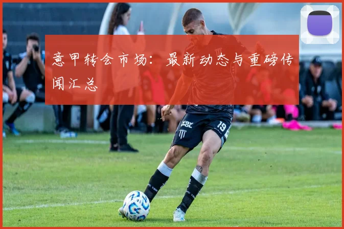 意甲转会市场：最新动态与重磅传闻汇总