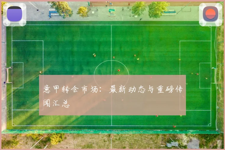 意甲转会市场：最新动态与重磅传闻汇总