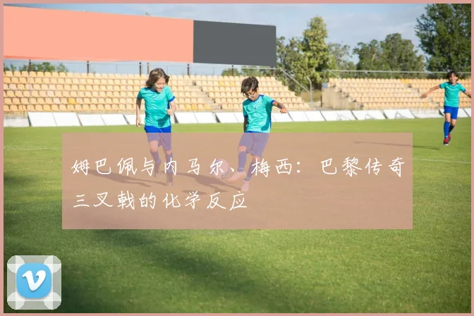 姆巴佩与内马尔、梅西：巴黎传奇三叉戟的化学反应