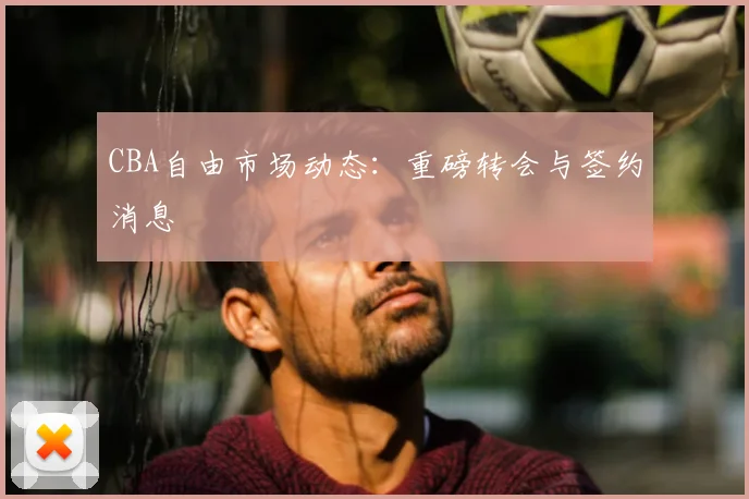 CBA自由市场动态：重磅转会与签约消息