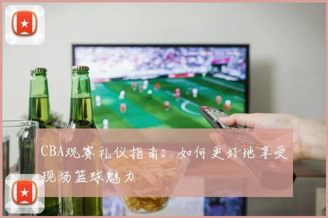 CBA观赛礼仪指南：如何更好地享受现场篮球魅力