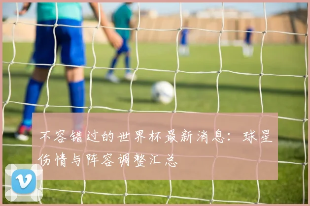 不容错过的世界杯最新消息：球星伤情与阵容调整汇总