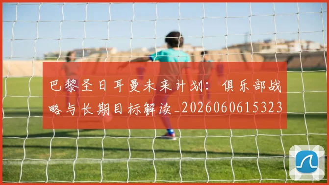 巴黎圣日耳曼未来计划：俱乐部战略与长期目标解读_20260606153235