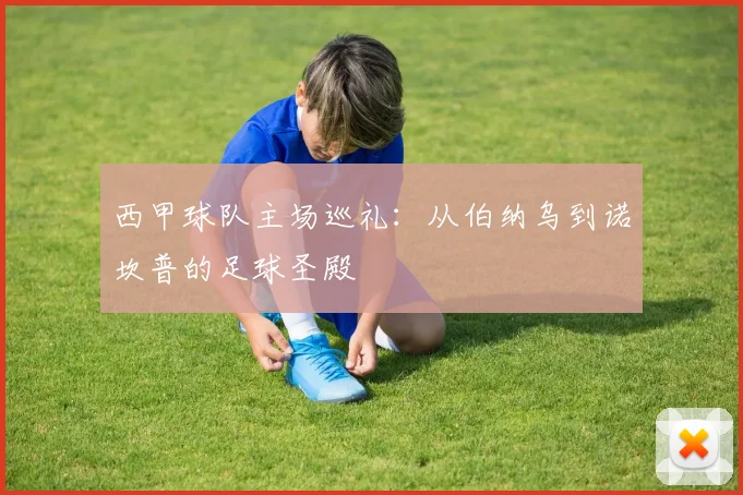 西甲球队主场巡礼：从伯纳乌到诺坎普的足球圣殿