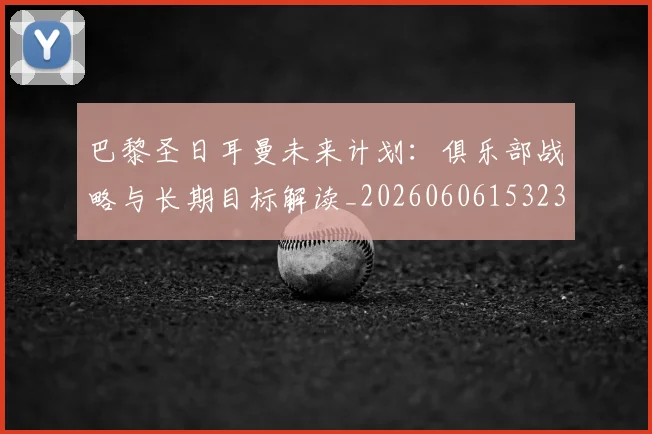 巴黎圣日耳曼未来计划：俱乐部战略与长期目标解读_20260606153235