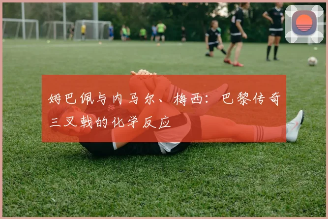 姆巴佩与内马尔、梅西：巴黎传奇三叉戟的化学反应