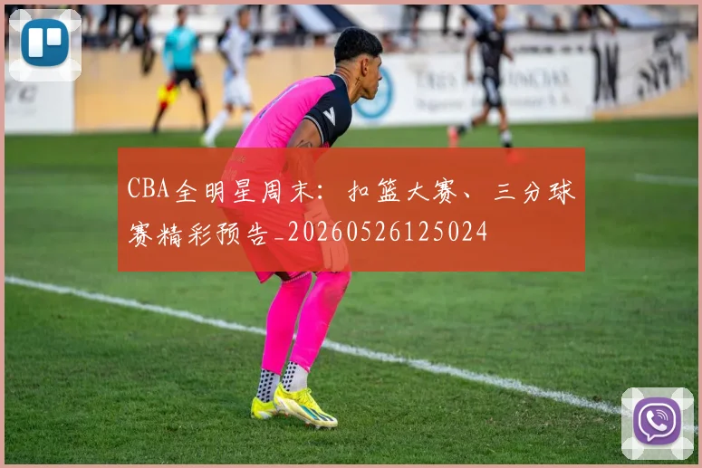CBA全明星周末：扣篮大赛、三分球赛精彩预告_20260526125024