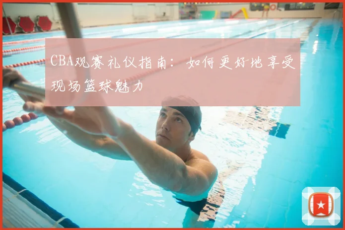 CBA观赛礼仪指南：如何更好地享受现场篮球魅力