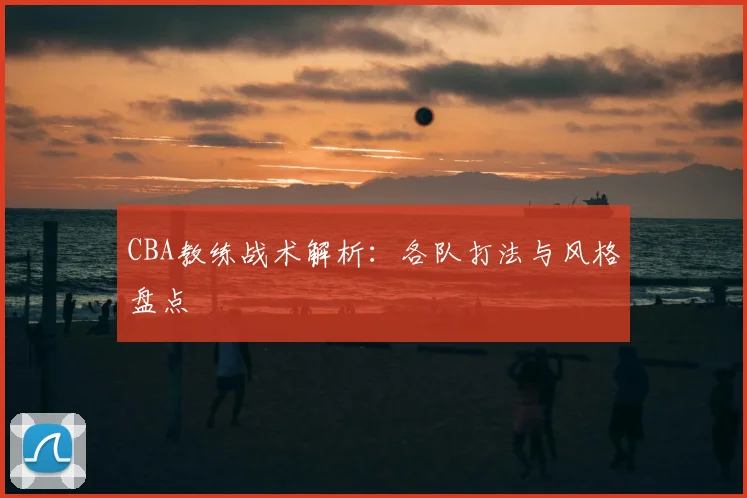 CBA教练战术解析：各队打法与风格盘点