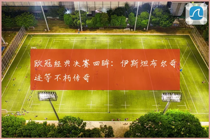 欧冠经典决赛回眸：伊斯坦布尔奇迹等不朽传奇