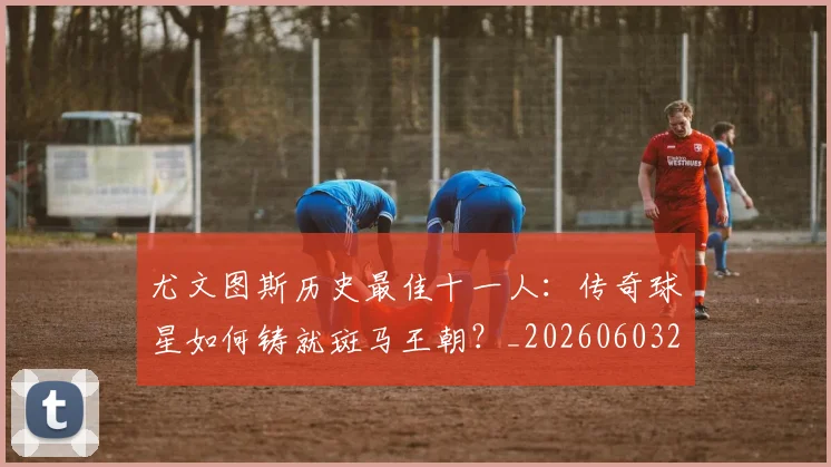 尤文图斯历史最佳十一人：传奇球星如何铸就斑马王朝？_20260603222032