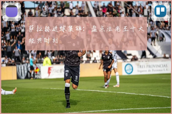 萨拉赫进球集锦：盘点法老王十大经典时刻