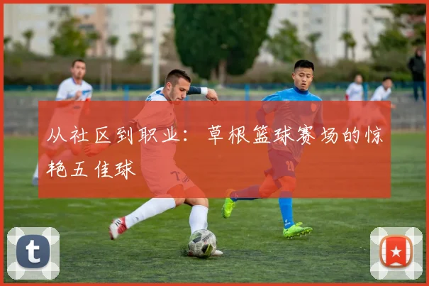 从社区到职业：草根篮球赛场的惊艳五佳球