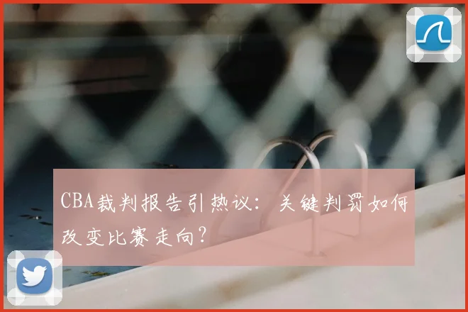 CBA裁判报告引热议：关键判罚如何改变比赛走向？