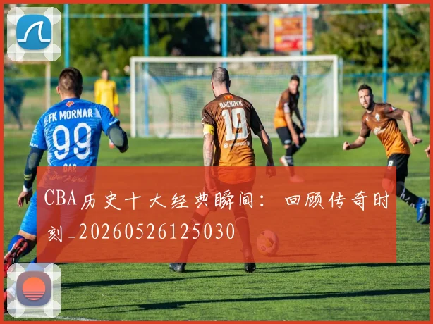 CBA历史十大经典瞬间：回顾传奇时刻_20260526125030