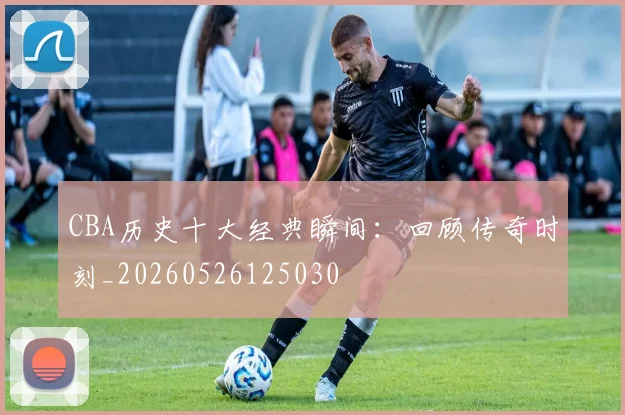 CBA历史十大经典瞬间：回顾传奇时刻_20260526125030